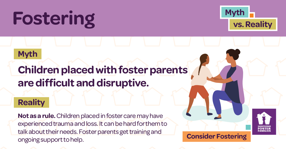 Fostering Myth vs Reality - Myth: Children placed with foster parents are difficult and disruptive. Reality: Not as a rule. Children placed in foster care may have experienced trauma and loss. It can be hard for them to talk about their needs. Foster parents get training and ongoing support to help. Consider fostering.